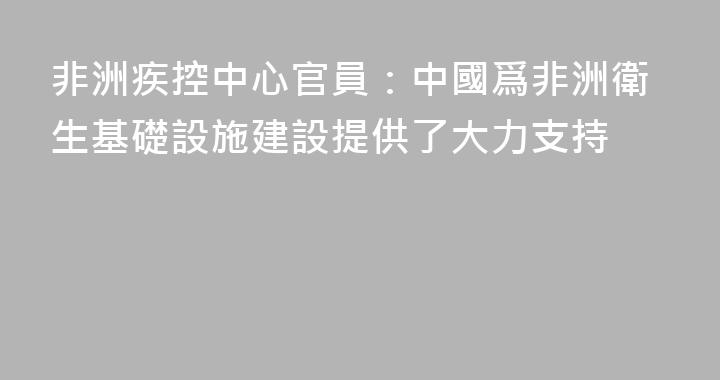非洲疾控中心官員：中國爲非洲衛生基礎設施建設提供了大力支持