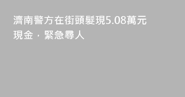 濟南警方在街頭髮現5.08萬元現金，緊急尋人