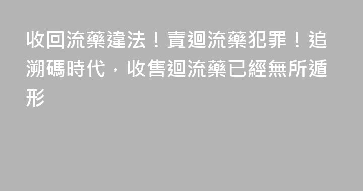 收回流藥違法！賣迴流藥犯罪！追溯碼時代，收售迴流藥已經無所遁形