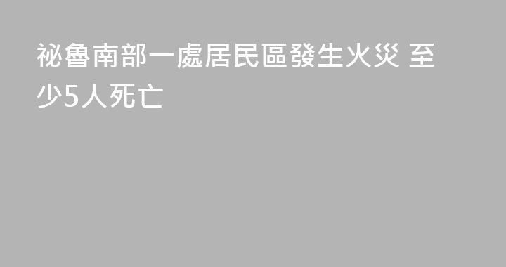 祕魯南部一處居民區發生火災 至少5人死亡