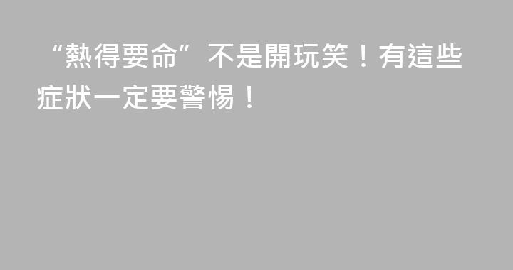 “熱得要命”不是開玩笑！有這些症狀一定要警惕！