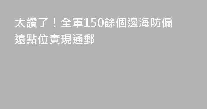 太讚了！全軍150餘個邊海防偏遠點位實現通郵