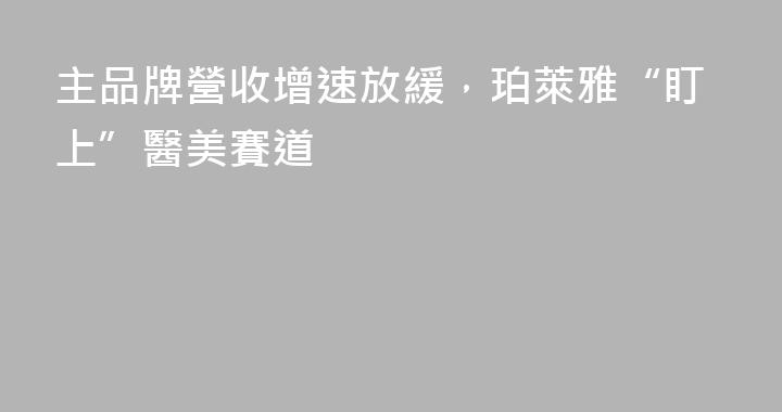 主品牌營收增速放緩，珀萊雅“盯上”醫美賽道