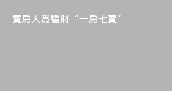 賣房人爲騙財“一房七賣”