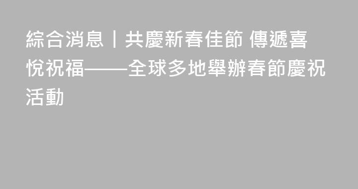 綜合消息丨共慶新春佳節 傳遞喜悅祝福——全球多地舉辦春節慶祝活動