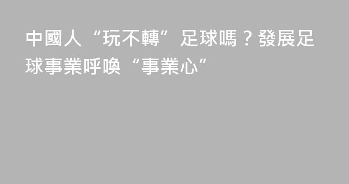 中國人“玩不轉”足球嗎？發展足球事業呼喚“事業心”