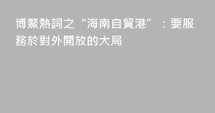 博鰲熱詞之“海南自貿港”：要服務於對外開放的大局