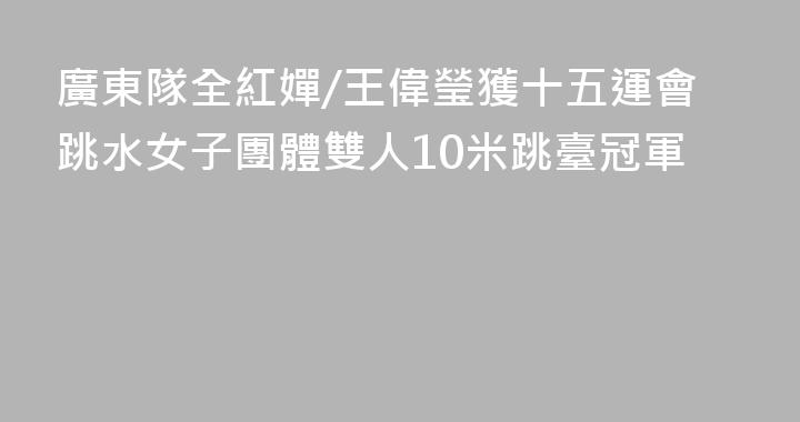 廣東隊全紅嬋/王偉瑩獲十五運會跳水女子團體雙人10米跳臺冠軍
