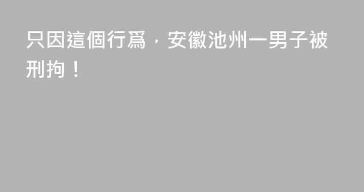 只因這個行爲，安徽池州一男子被刑拘！