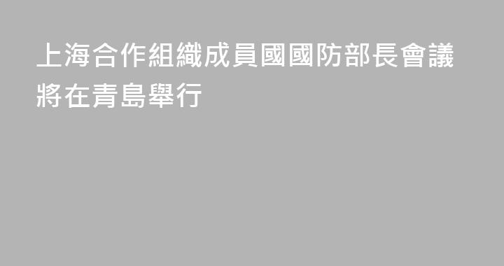 上海合作組織成員國國防部長會議將在青島舉行