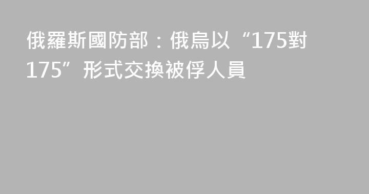 俄羅斯國防部：俄烏以“175對175”形式交換被俘人員