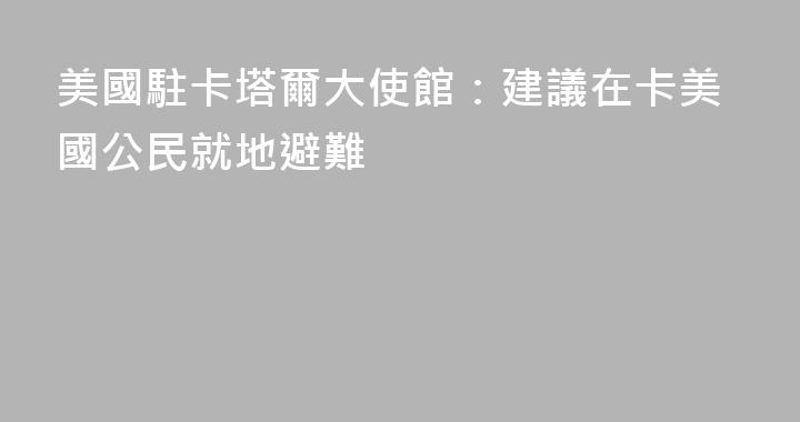 美國駐卡塔爾大使館：建議在卡美國公民就地避難