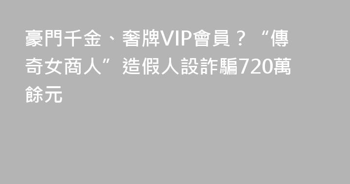 豪門千金、奢牌VIP會員？“傳奇女商人”造假人設詐騙720萬餘元