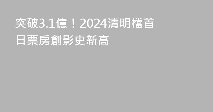 突破3.1億！2024清明檔首日票房創影史新高