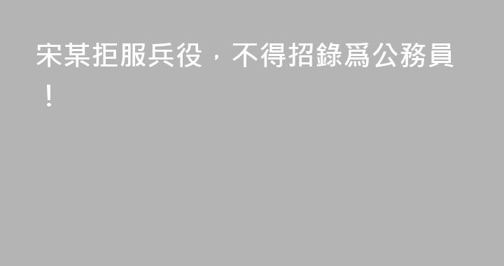 宋某拒服兵役，不得招錄爲公務員！
