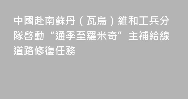 中國赴南蘇丹（瓦烏）維和工兵分隊啓動“通季至羅米奇”主補給線道路修復任務