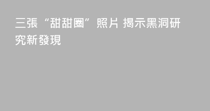 三張“甜甜圈”照片 揭示黑洞研究新發現