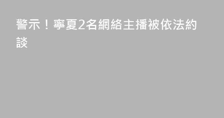 警示！寧夏2名網絡主播被依法約談