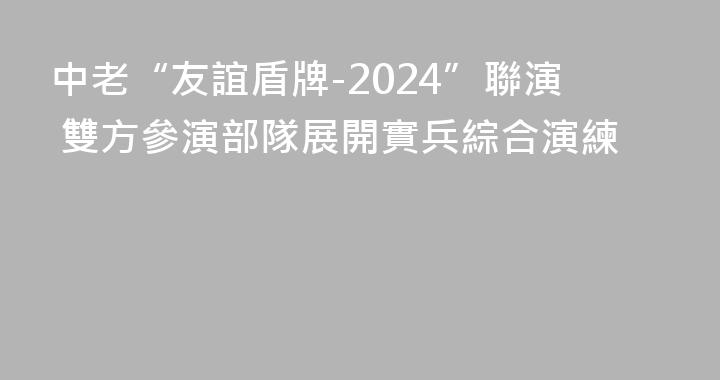 中老“友誼盾牌-2024”聯演 雙方參演部隊展開實兵綜合演練