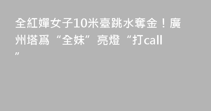 全紅嬋女子10米臺跳水奪金！廣州塔爲“全妹”亮燈“打call”