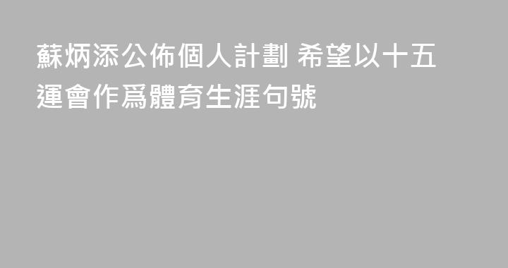 蘇炳添公佈個人計劃 希望以十五運會作爲體育生涯句號