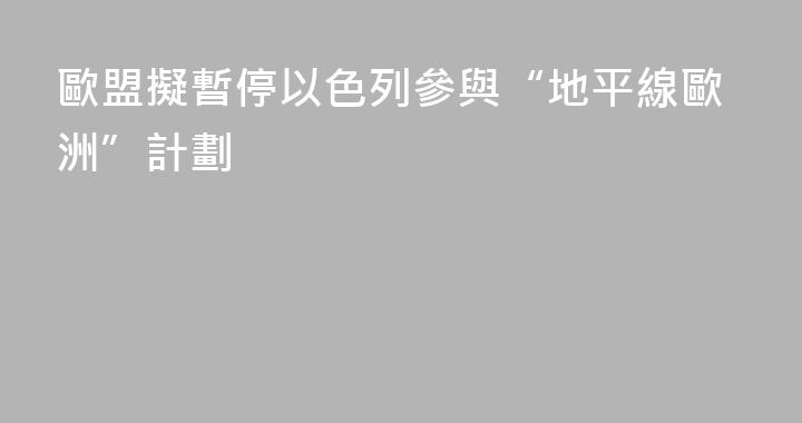 歐盟擬暫停以色列參與“地平線歐洲”計劃