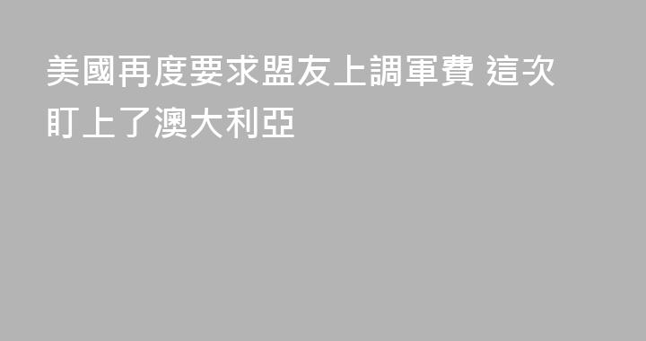 美國再度要求盟友上調軍費 這次盯上了澳大利亞