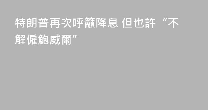 特朗普再次呼籲降息 但也許“不解僱鮑威爾”