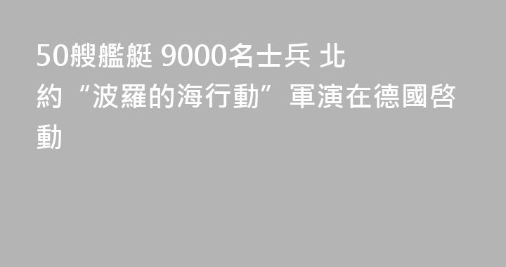 50艘艦艇 9000名士兵 北約“波羅的海行動”軍演在德國啓動