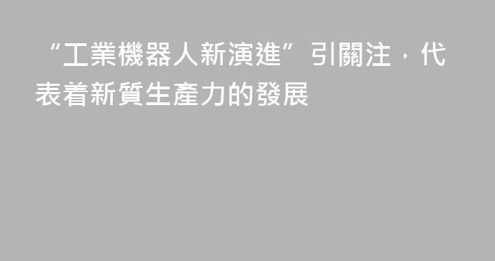 “工業機器人新演進”引關注，代表着新質生產力的發展