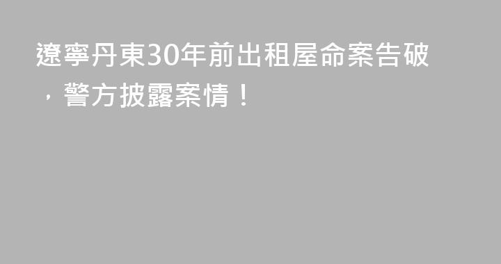 遼寧丹東30年前出租屋命案告破，警方披露案情！