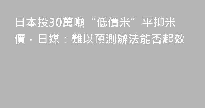 日本投30萬噸“低價米”平抑米價，日媒：難以預測辦法能否起效