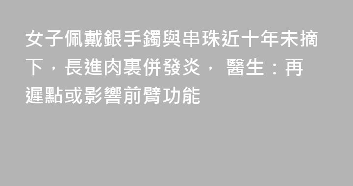 女子佩戴銀手鐲與串珠近十年未摘下，長進肉裏併發炎， 醫生：再遲點或影響前臂功能