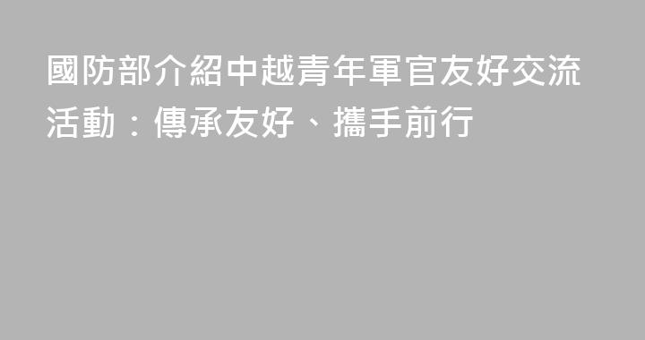 國防部介紹中越青年軍官友好交流活動：傳承友好、攜手前行