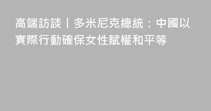 高端訪談丨多米尼克總統：中國以實際行動確保女性賦權和平等
