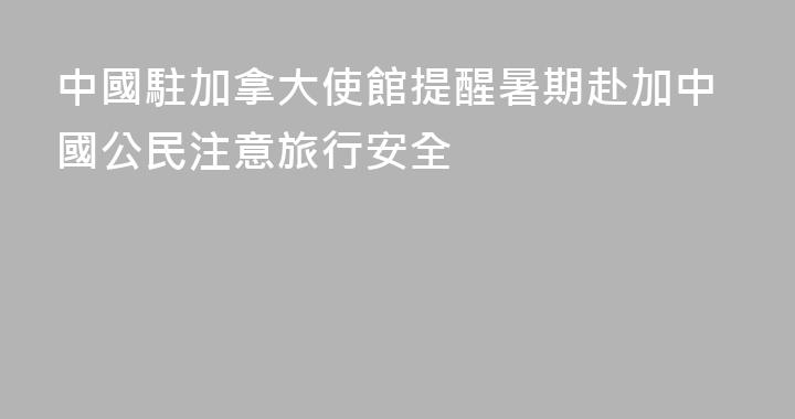 中國駐加拿大使館提醒暑期赴加中國公民注意旅行安全
