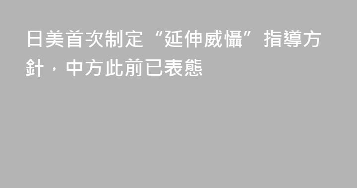 日美首次制定“延伸威懾”指導方針，中方此前已表態