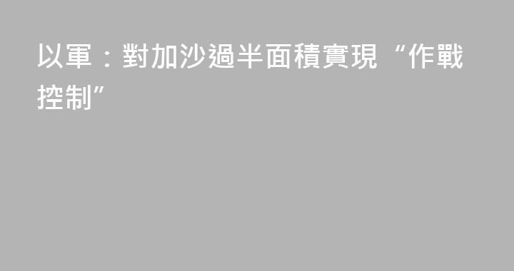 以軍：對加沙過半面積實現“作戰控制”
