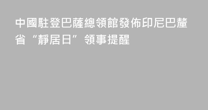 中國駐登巴薩總領館發佈印尼巴釐省“靜居日”領事提醒