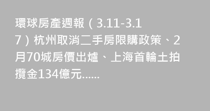 環球房產週報（3.11-3.17）杭州取消二手房限購政策、2月70城房價出爐、上海首輪土拍攬金134億元......