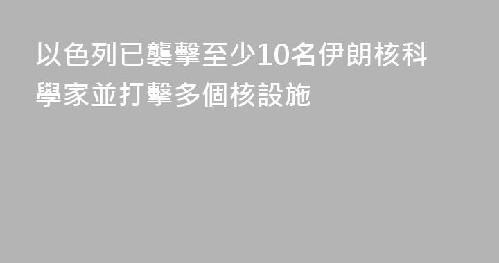 以色列已襲擊至少10名伊朗核科學家並打擊多個核設施
