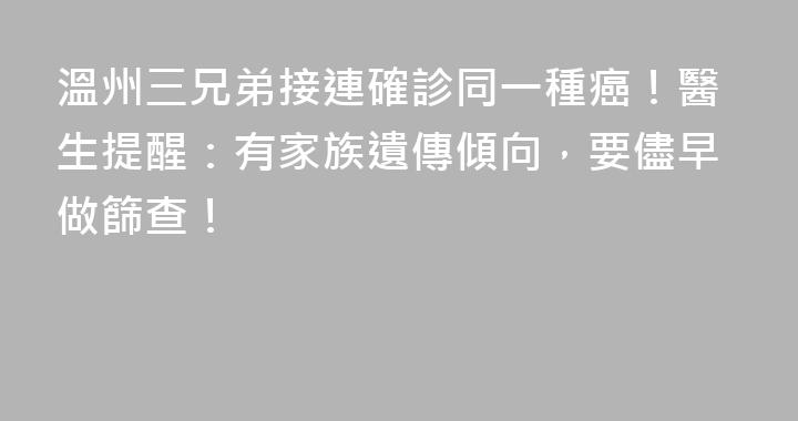 溫州三兄弟接連確診同一種癌！醫生提醒：有家族遺傳傾向，要儘早做篩查！