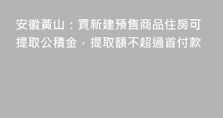 安徽黃山：買新建預售商品住房可提取公積金，提取額不超過首付款