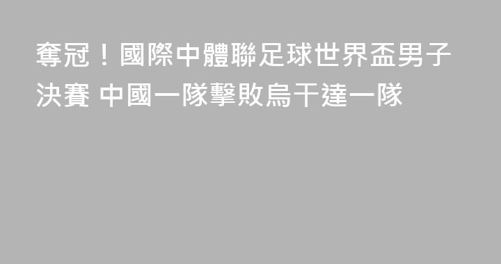 奪冠！國際中體聯足球世界盃男子決賽 中國一隊擊敗烏干達一隊