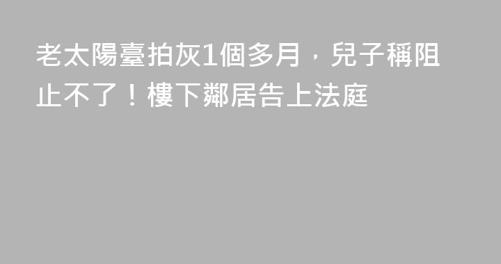 老太陽臺拍灰1個多月，兒子稱阻止不了！樓下鄰居告上法庭
