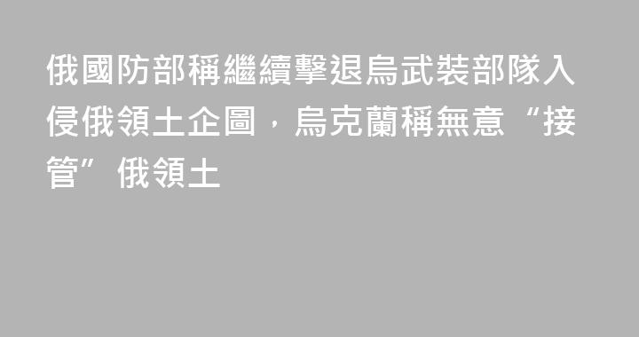 俄國防部稱繼續擊退烏武裝部隊入侵俄領土企圖，烏克蘭稱無意“接管”俄領土