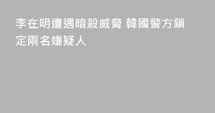 李在明遭遇暗殺威脅 韓國警方鎖定兩名嫌疑人