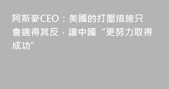 阿斯麥CEO：美國的打壓措施只會適得其反，讓中國“更努力取得成功”