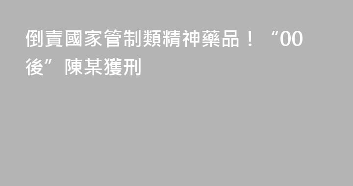 倒賣國家管制類精神藥品！“00後”陳某獲刑