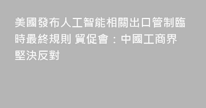 美國發布人工智能相關出口管制臨時最終規則 貿促會：中國工商界堅決反對